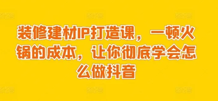 装修建材IP打造课，一顿火锅的成本，让你彻底学会怎么做抖音_学通网创