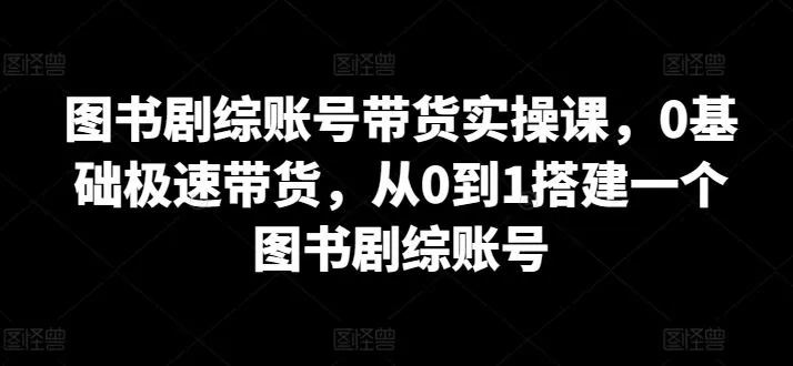 图书剧综账号带货实操课，0基础极速带货，从0到1搭建一个图书剧综账号_学通网创