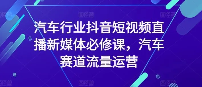 汽车行业抖音短视频直播新媒体必修课，汽车赛道流量运营_学通网创