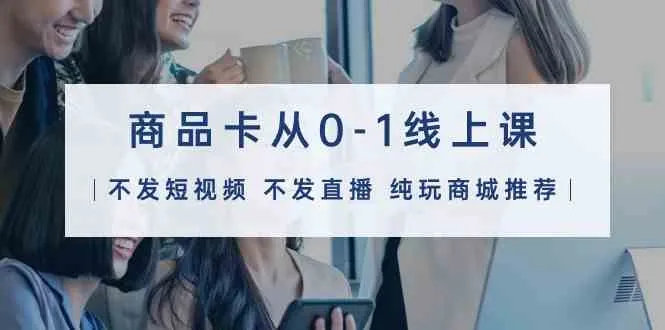 （9834期）商品卡从0-1线上课（不发短视频 不发直播 纯玩商城推荐）32节课_学通网创