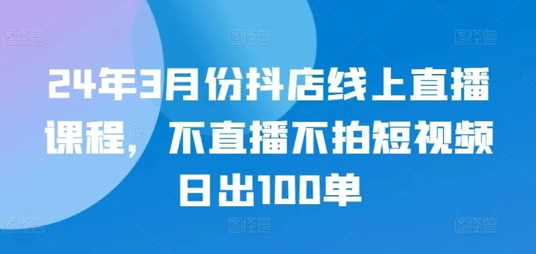 24年3月份抖店线上直播课程，不直播不拍短视频日出100单_学通网创