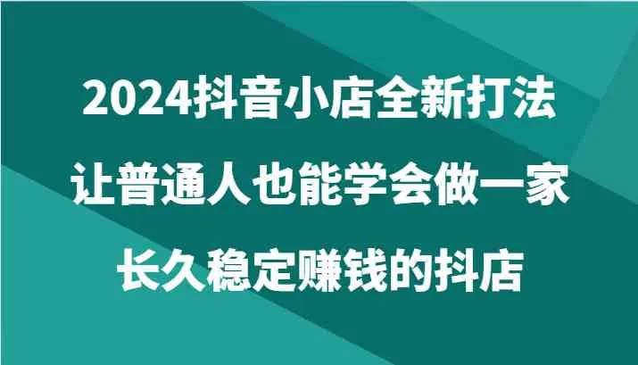2024抖音小店全新打法，让普通人也能学会做一家长久稳定赚钱的抖店（24节）_学通网创