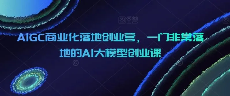 AIGC商业化落地创业营，一门非常落地的AI大模型创业课_学通网创