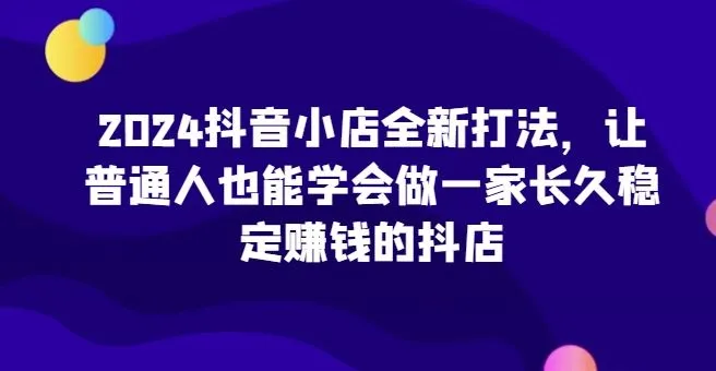 2024抖音小店全新打法，让普通人也能学会做一家长久稳定赚钱的抖店_学通网创
