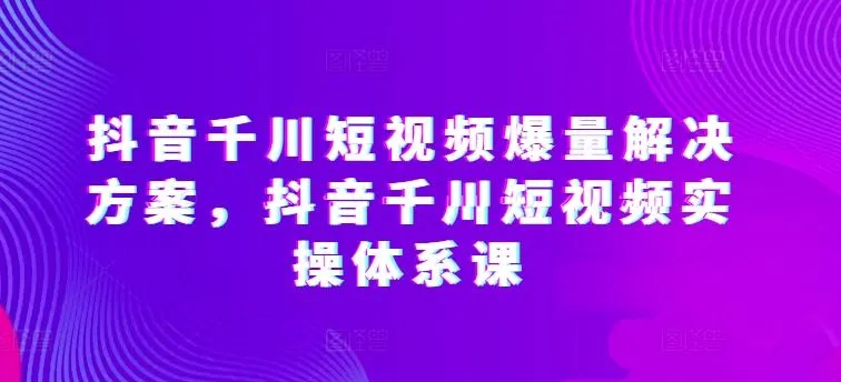 抖音千川短视频爆量解决方案，抖音千川短视频实操体系课_学通网创