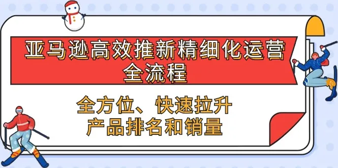（10554期）亚马逊-高效推新精细化 运营全流程，全方位、快速 拉升产品排名和销量_学通网创