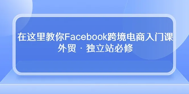 （10259期）在这里教你Facebook跨境电商入门课，外贸·独立站必修_学通网创