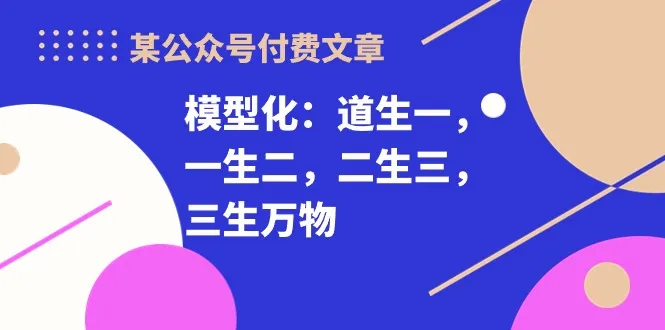 （10265期）某公众号付费文章《模型化：道生一，一生二，二生三，三生万物！》_学通网创