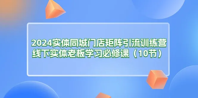 （11258期）2024实体同城门店矩阵引流训练营，线下实体老板学习必修课（10节）_学通网创