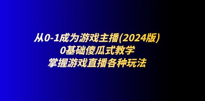 从0-1成为游戏主播(2024版):0基础傻瓜式教学,掌握游戏直播各种玩法_学通网创