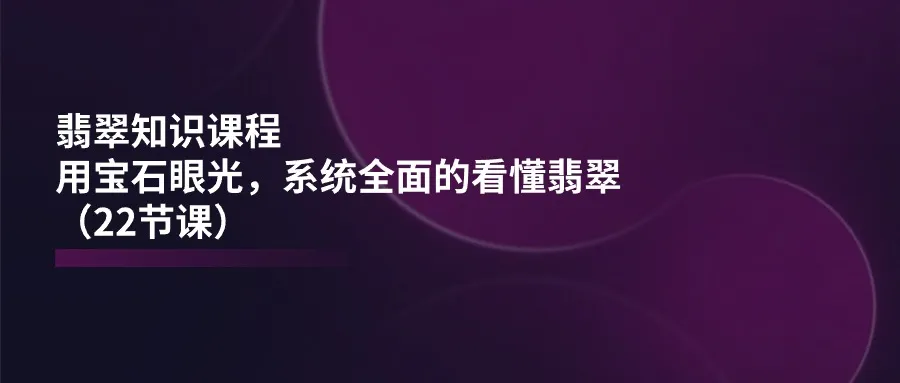 （11239期）翡翠知识课程，用宝石眼光，系统全面的看懂翡翠（22节课）_学通网创
