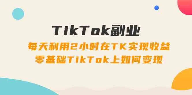 TikTok副业课：每天利用2小时在TK实现收益，零基础TikTok上如何变现（34节）_学通网创