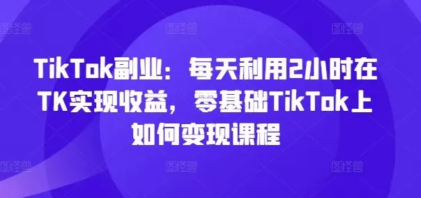 TikTok副业：每天利用2小时在TK实现收益，零基础TikTok上如何变现课程_学通网创