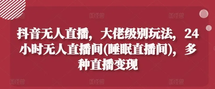抖音无人直播，大佬级别玩法，24小时无人直播间(睡眠直播间)，多种直播变现【揭秘】_学通网创
