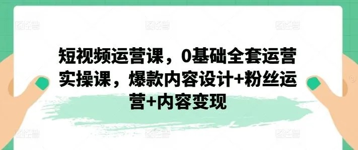 短视频运营课，0基础全套运营实操课，爆款内容设计+粉丝运营+内容变现_学通网创