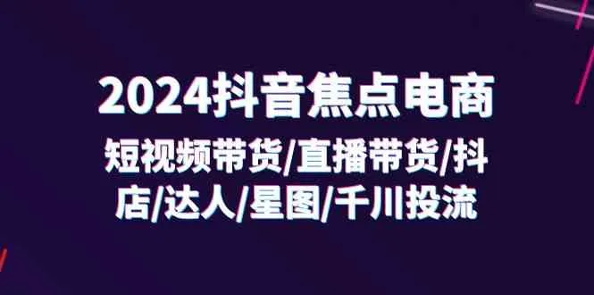2024抖音焦点电商：短视频带货/直播带货/抖店/达人/星图/千川投流/32节课_学通网创