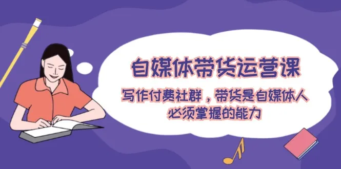 (12043期)自媒体带货运营课:写作付费社群,带货是自媒体人必须掌握的能力_学通网创