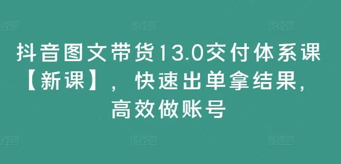 抖音图文带货13.0交付体系课【新课】,快速出单拿结果,高效做账号