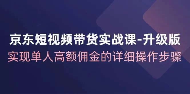 京东短视频带货实战课升级版，实现单人高额佣金的详细操作步骤_学通网创