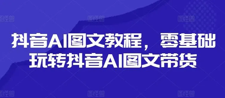 抖音AI图文教程，零基础玩转抖音AI图文带货_学通网创