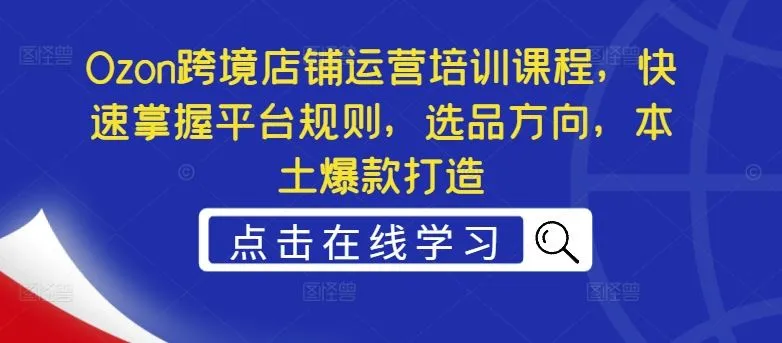 Ozon跨境店铺运营培训课程，快速掌握平台规则，选品方向，本土爆款打造_学通网创