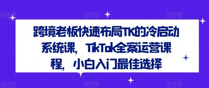 跨境老板快速布局TK的冷启动系统课,TikTok全案运营课程,小白入门最佳选择