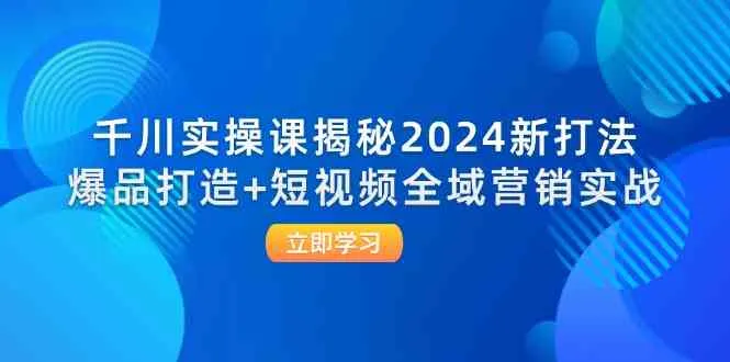 千川实操课揭秘2024新打法：爆品打造+短视频全域营销实战_学通网创
