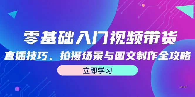 （12718期）零基础入门视频带货：直播技巧、拍摄场景与图文制作全攻略_学通网创