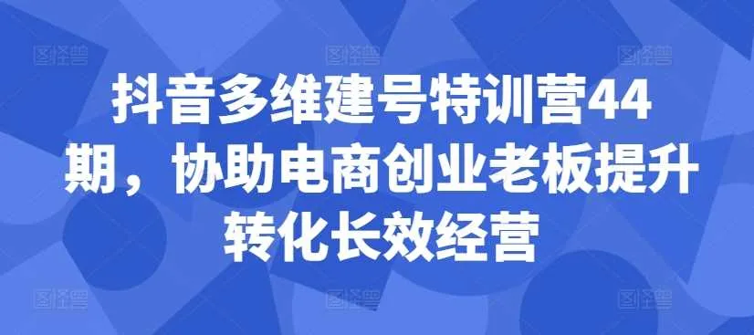 抖音多维建号特训营44期，协助电商创业老板提升转化长效经营_学通网创