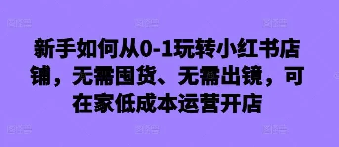 新手如何从0-1玩转小红书店铺，无需囤货、无需出镜，可在家低成本运营开店_学通网创