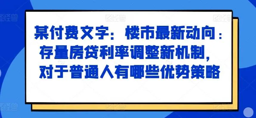 某付费文章：楼市最新动向，存量房贷利率调整新机制，对于普通人有哪些优势策略_学通网创