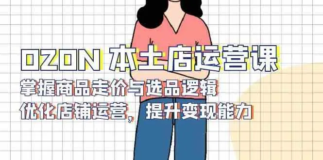 OZON本土店运营课，掌握商品走价与选品逻辑，优化店铺运营，提升变现能力_学通网创