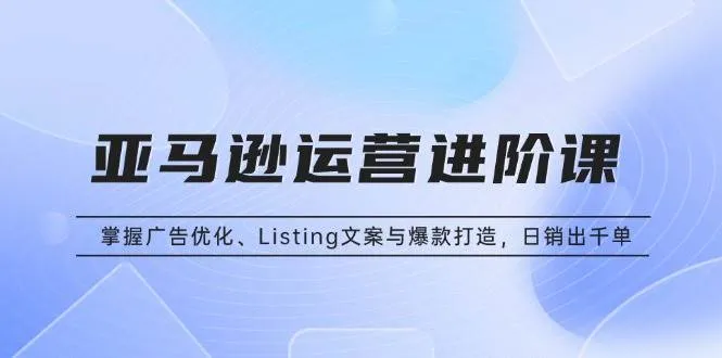 (13517期)亚马逊运营进阶课:掌握广告优化、Listing文案与爆款打造,日销出千单_学通网创