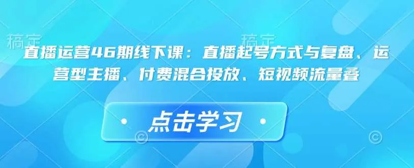 直播运营46期线下课：直播起号方式与复盘、运营型主播、付费混合投放、短视频流量叠_学通网创