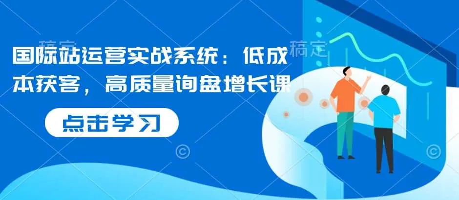 国际站运营实战系统：低成本获客，高质量询盘增长课 - 学通网创_学通网创