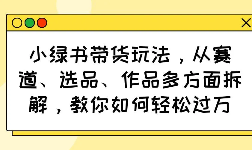 (14537期)小绿书带货玩法,从赛道、选品、作品多方面拆解,教你如何轻松过万_学通网创