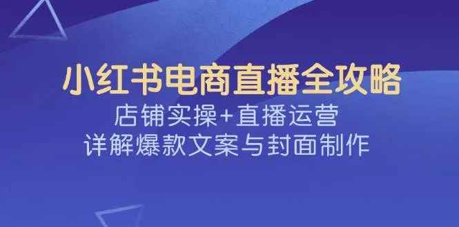 （14410期）小红书电商直播全攻略，店铺实操+直播运营，详解爆款文案与封面制作_学通网创