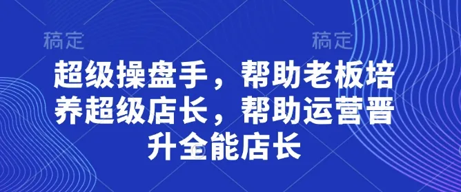 超级操盘手，帮助老板培养超级店长，帮助运营晋升全能店长_学通网创