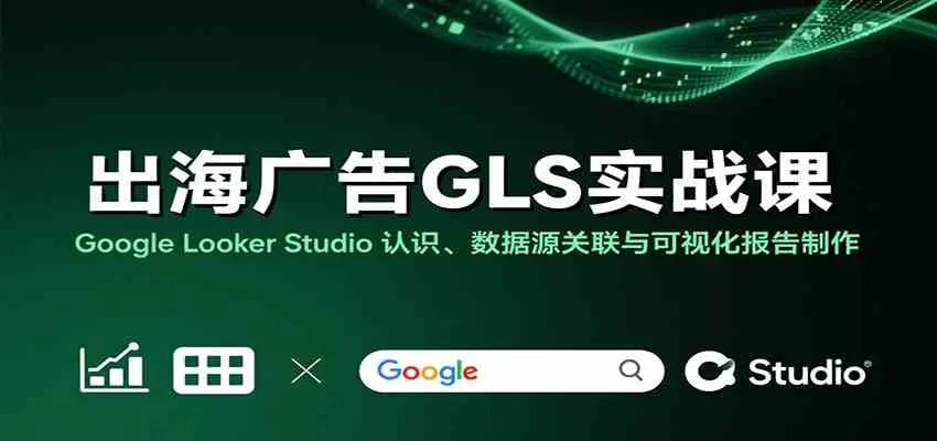 出海广告GLS实战课：Google Looker Studio 认识、数据源关联与可视化报告制作_学通网创