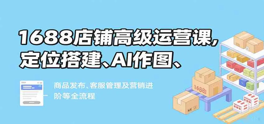 1688店铺高级运营课，定位搭建、AI作图、商品发布、客服管理及营销进阶等全流程_学通网创