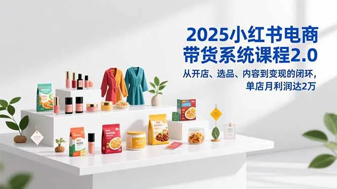 2025小红书电商带货系统课程2.0,从开店、选品、内容到变现的闭环,单店月利润达2万_学通网创